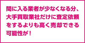 間に入る業者が少なくなる分、大手買取業社だけに査定依頼をするよりも高く売却できる可能性が！