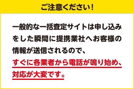 一般的な一括査定サイトは申し込みをした瞬間に提携業社へお客様の情報が送信されるので、すぐに各業者から電話が鳴り始め、対応が大変です。