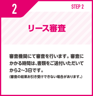 リース審査/審査機関にて審査を行います。 審査にかかる時間は、書類をご送付いただいてから2〜3日です。(審査の結果お引き受けできない場合があります。)