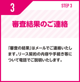 審査結果のご連絡/「審査の結果」はメールでご連絡いたします。リース契約の内容や手続き等について電話でご説明いたします。