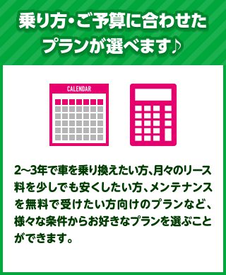 乗り方・ご予算に合わせたプランが選べます♪2～3年で車を乗り換えたい方、月々のリース料を少しでも安くしたい方、メンテナンスを無料で受けたい方向けのプランなど、様々な条件からお好きなプランを選ぶことができます。