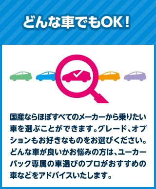 どんな車でもOK！国産ならほぼすべてのメーカーから乗りたい車を選ぶことができます。グレード、オプションもお好きなものをお選びください。どんな車が良いかお悩みの方は、ユーカーパック専属の車選びのプロがおすすめの車などをアドバイスいたします。