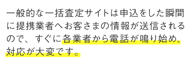 一般的な一括査定サイトは申込をした瞬間に提携業者へお客さまの情報が送信されるので、すぐに各業者から電話が鳴り始め、対応が大変です。