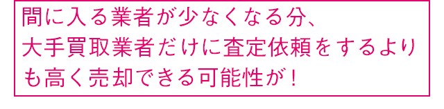 間に入る業者が少なくなる分、大手買取業者だけに査定依頼をするよりも高く売却できる可能性が！