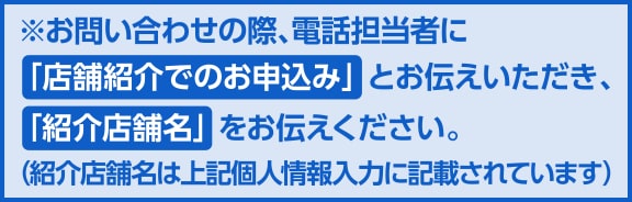 お問い合わせの際、電話担当者に「店舗紹介でのお申込み」とお伝えいただき、「紹介店舗名」をお伝えください。